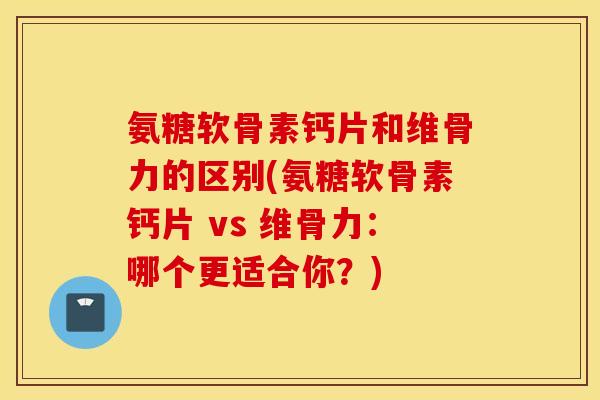 氨糖软骨素钙片和维骨力的区别(氨糖软骨素钙片 vs 维骨力：哪个更适合你？)