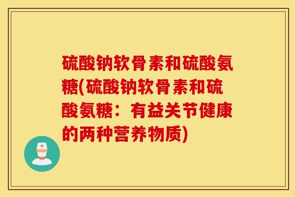 硫酸钠软骨素和硫酸氨糖(硫酸钠软骨素和硫酸氨糖:有益关节健康的两种营养物质) 硫酸钠软骨素和硫酸氨糖(硫酸钠软骨素和硫酸氨糖:有益关节健康的两种营养物质)