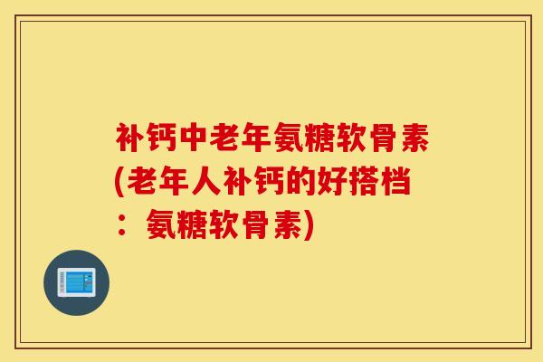 补钙中老年氨糖软骨素(老年人补钙的好搭档：氨糖软骨素)