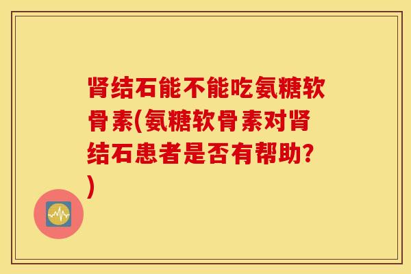 肾结石能不能吃氨糖软骨素(氨糖软骨素对肾结石患者是否有帮助？)