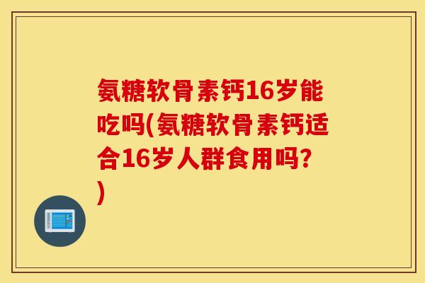 氨糖软骨素钙16岁能吃吗(氨糖软骨素钙适合16岁人群食用吗？)