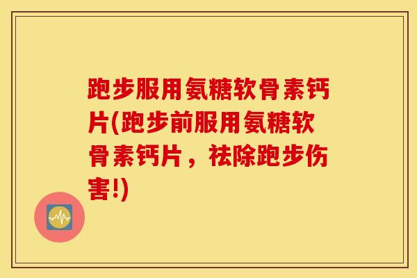跑步服用氨糖软骨素钙片(跑步前服用氨糖软骨素钙片，祛除跑步伤害!)