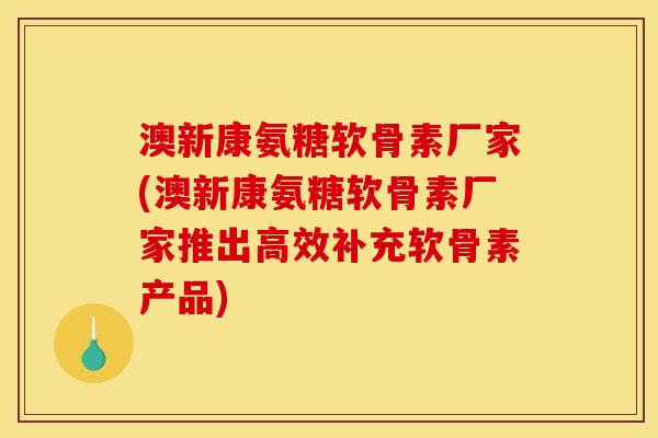 澳新康氨糖软骨素厂家(澳新康氨糖软骨素厂家推出高效补充软骨素产品)