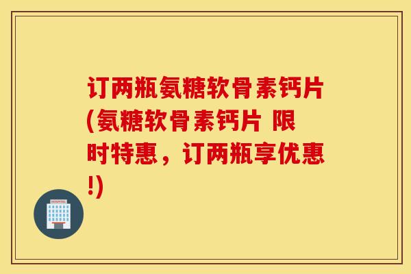 订两瓶氨糖软骨素钙片(氨糖软骨素钙片 限时特惠，订两瓶享优惠!)