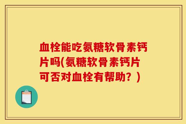 血栓能吃氨糖软骨素钙片吗(氨糖软骨素钙片可否对血栓有帮助？)