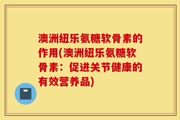 澳洲纽乐氨糖软骨素的作用(澳洲纽乐氨糖软骨素：促进关节健康的有效营养品)