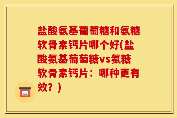 盐酸氨基葡萄糖和氨糖软骨素钙片哪个好(盐酸氨基葡萄糖vs氨糖软骨素钙片：哪种更有效？)