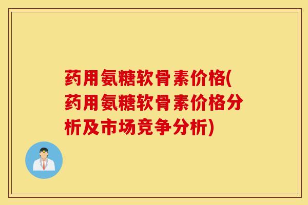 药用氨糖软骨素价格(药用氨糖软骨素价格分析及市场竞争分析)