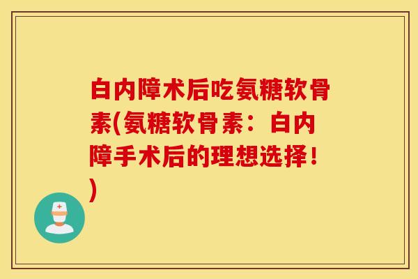白内障术后吃氨糖软骨素(氨糖软骨素：白内障手术后的理想选择！)