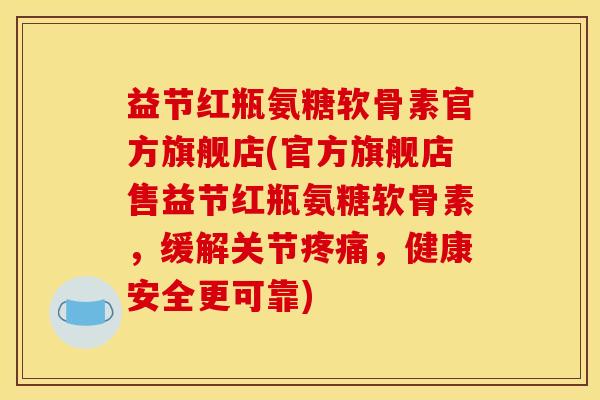 益节红瓶氨糖软骨素官方旗舰店(官方旗舰店售益节红瓶氨糖软骨素,缓解关节疼痛,健康安全更可靠) 益节红瓶氨糖软骨素官方旗舰店(官方旗舰店售益节红瓶氨糖软骨素,缓解关节疼痛,健康安全更可靠)