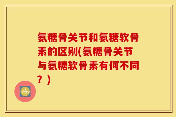 氨糖骨关节和氨糖软骨素的区别(氨糖骨关节与氨糖软骨素有何不同？)