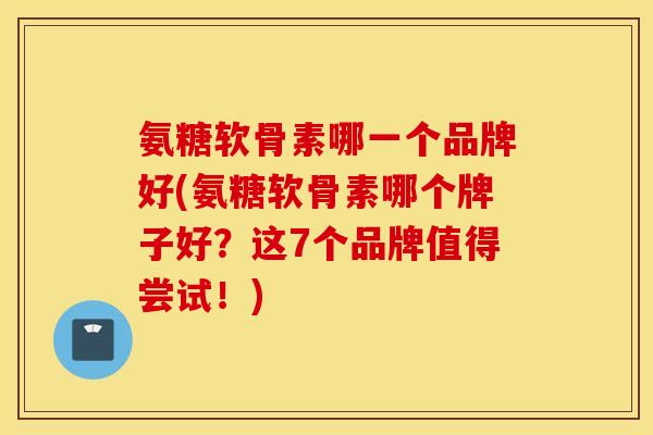 氨糖软骨素哪一个品牌好(氨糖软骨素哪个牌子好？这7个品牌值得尝试！)