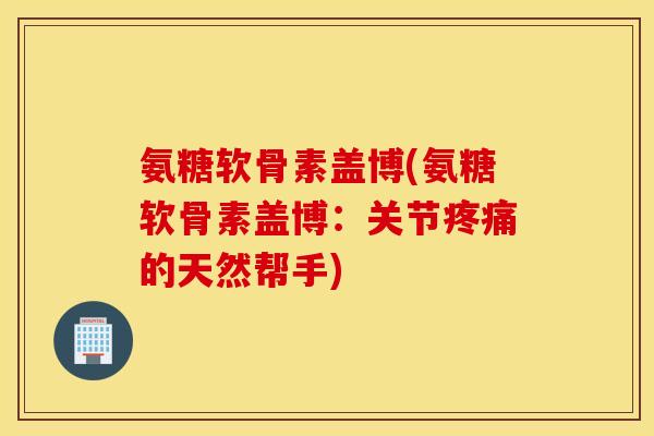 氨糖软骨素盖博(氨糖软骨素盖博:关节疼痛的天然帮手) 氨糖软骨素盖博(氨糖软骨素盖博:关节疼痛的天然帮手)