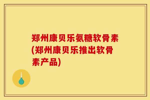 郑州康贝乐氨糖软骨素(郑州康贝乐推出软骨素产品)