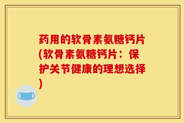 药用的软骨素氨糖钙片(软骨素氨糖钙片：保护关节健康的理想选择)