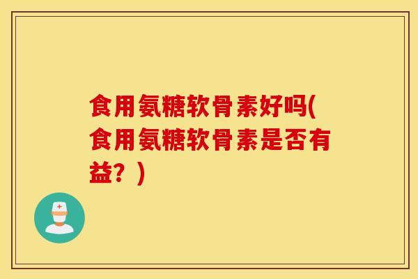 食用氨糖软骨素好吗(食用氨糖软骨素是否有益？)