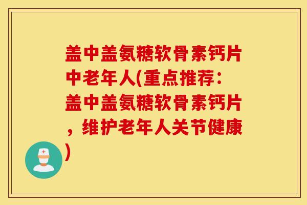 盖中盖氨糖软骨素钙片中老年人(重点推荐：盖中盖氨糖软骨素钙片，维护老年人关节健康)