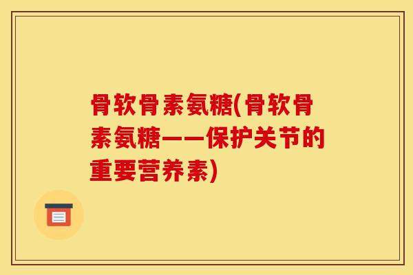 骨软骨素氨糖(骨软骨素氨糖——保护关节的重要营养素)