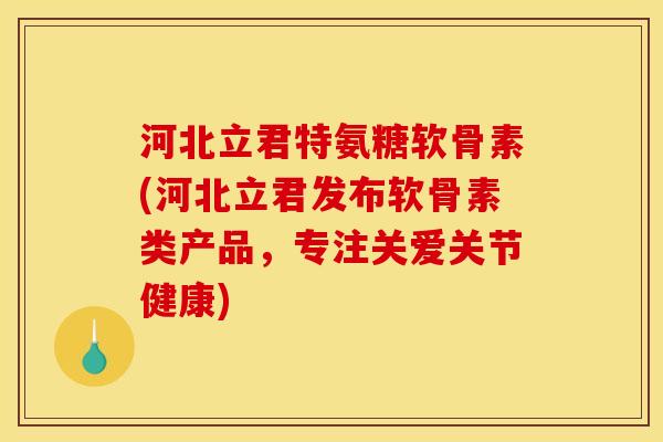 河北立君特氨糖软骨素(河北立君发布软骨素类产品，专注关爱关节健康)