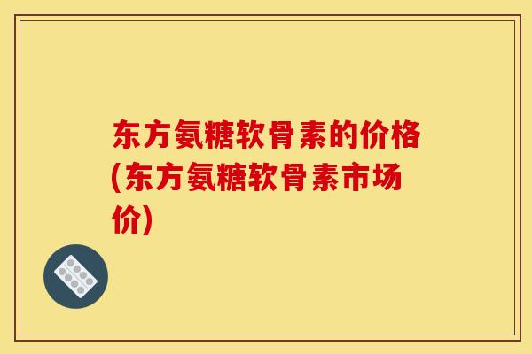 东方氨糖软骨素的价格(东方氨糖软骨素市场价)