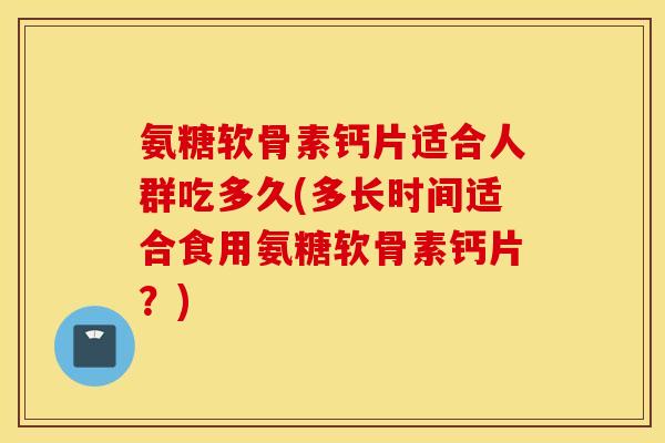 氨糖软骨素钙片适合人群吃多久(多长时间适合食用氨糖软骨素钙片？)