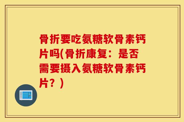 骨折要吃氨糖软骨素钙片吗(骨折康复：是否需要摄入氨糖软骨素钙片？)