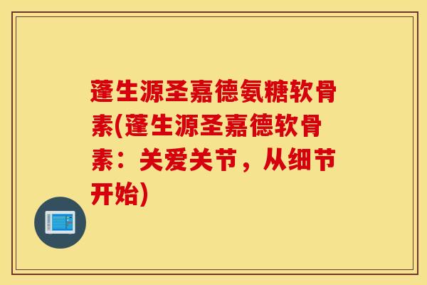 蓬生源圣嘉德氨糖软骨素(蓬生源圣嘉德软骨素：关爱关节，从细节开始)