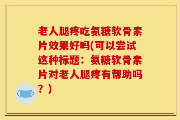老人腿疼吃氨糖软骨素片效果好吗(可以尝试这种标题：氨糖软骨素片对老人腿疼有帮助吗？)