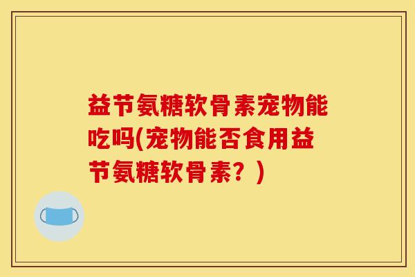 益节氨糖软骨素宠物能吃吗(宠物能否食用益节氨糖软骨素？)