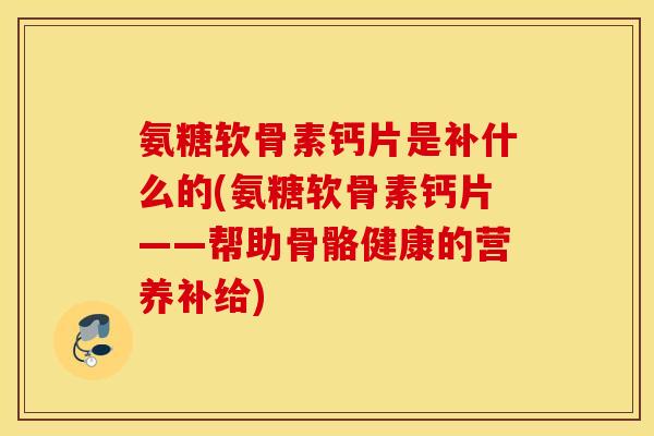氨糖软骨素钙片是补什么的(氨糖软骨素钙片——帮助骨骼健康的营养补给)