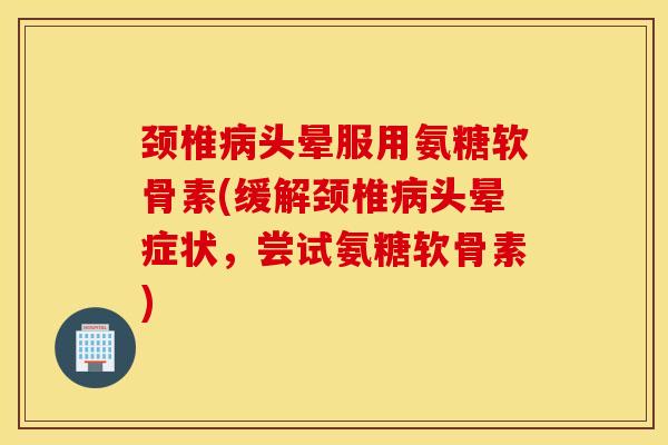 颈椎病头晕服用氨糖软骨素(缓解颈椎病头晕症状，尝试氨糖软骨素)