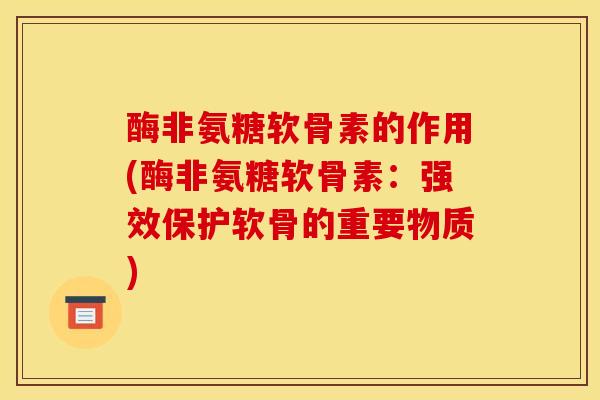 酶非氨糖软骨素的作用(酶非氨糖软骨素:强效保护软骨的重要物质) 酶非氨糖软骨素的作用(酶非氨糖软骨素:强效保护软骨的重要物质)