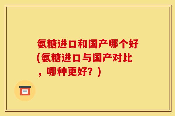 氨糖进口和国产哪个好(氨糖进口与国产对比,哪种更好?) 氨糖进口和国产哪个好(氨糖进口与国产对比,哪种更好?)