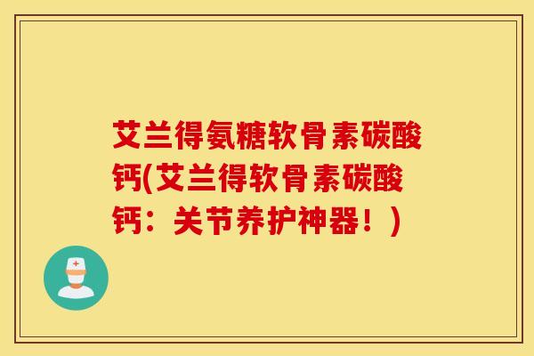 艾兰得氨糖软骨素碳酸钙(艾兰得软骨素碳酸钙：关节养护神器！)