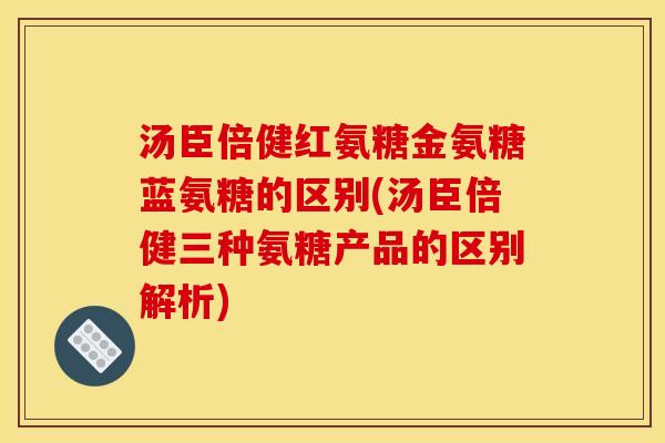 汤臣倍健红氨糖金氨糖蓝氨糖的区别(汤臣倍健三种氨糖产品的区别解析)