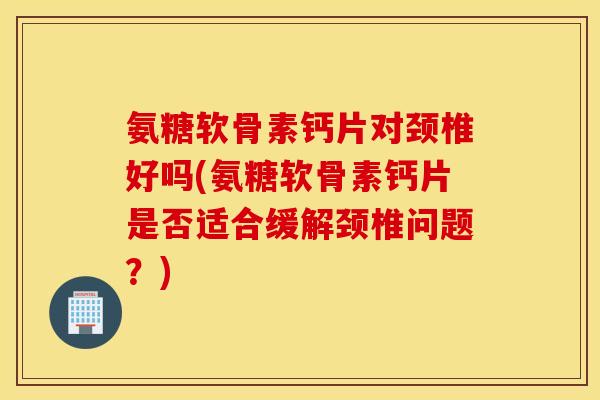 氨糖软骨素钙片对颈椎好吗(氨糖软骨素钙片是否适合缓解颈椎问题？)