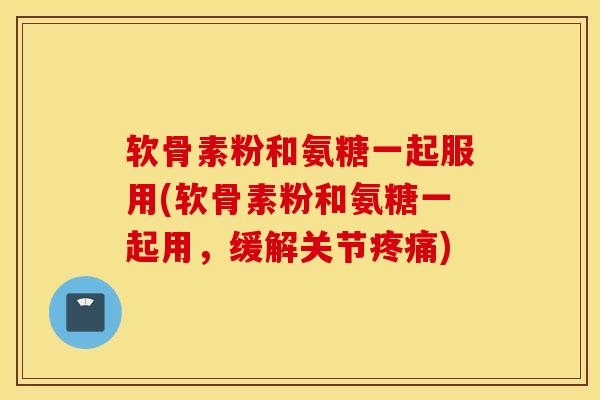 软骨素粉和氨糖一起服用(软骨素粉和氨糖一起用，缓解关节疼痛)