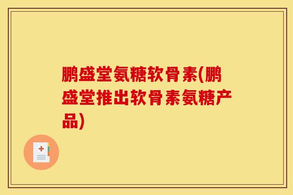 鹏盛堂氨糖软骨素(鹏盛堂推出软骨素氨糖产品)