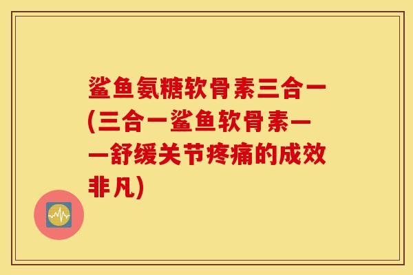 鲨鱼氨糖软骨素三合一(三合一鲨鱼软骨素——舒缓关节疼痛的成效非凡)
