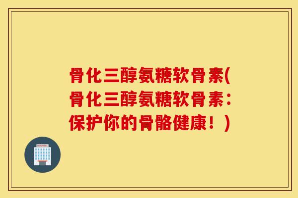 骨化三醇氨糖软骨素(骨化三醇氨糖软骨素：保护你的骨骼健康！)