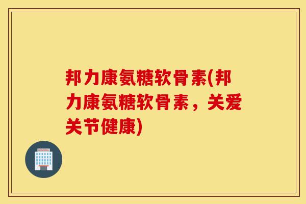 邦力康氨糖软骨素(邦力康氨糖软骨素，关爱关节健康)