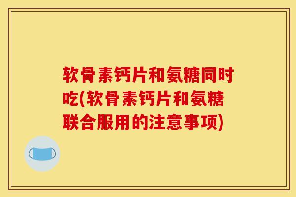 软骨素钙片和氨糖同时吃(软骨素钙片和氨糖联合服用的注意事项)