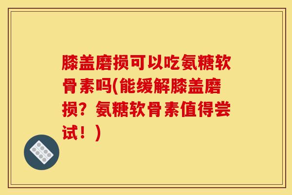 膝盖磨损可以吃氨糖软骨素吗(能缓解膝盖磨损？氨糖软骨素值得尝试！)