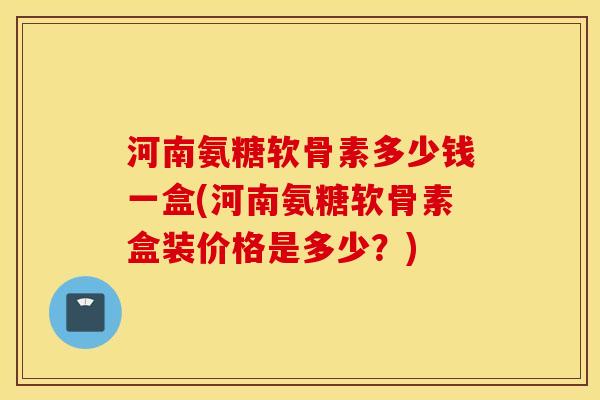 河南氨糖软骨素多少钱一盒(河南氨糖软骨素盒装价格是多少？)