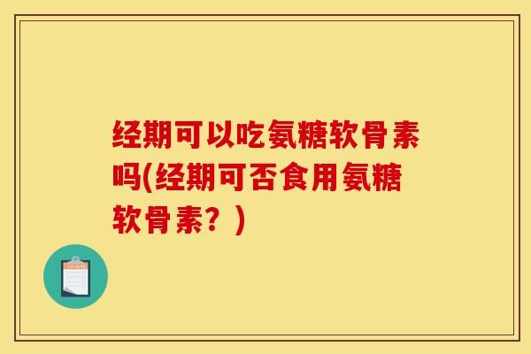 经期可以吃氨糖软骨素吗(经期可否食用氨糖软骨素？)