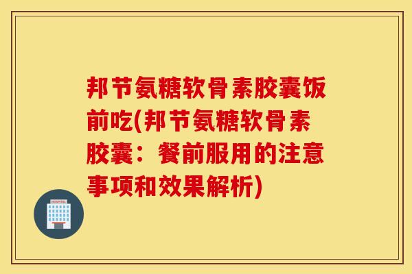 邦节氨糖软骨素胶囊饭前吃(邦节氨糖软骨素胶囊：餐前服用的注意事项和效果解析)