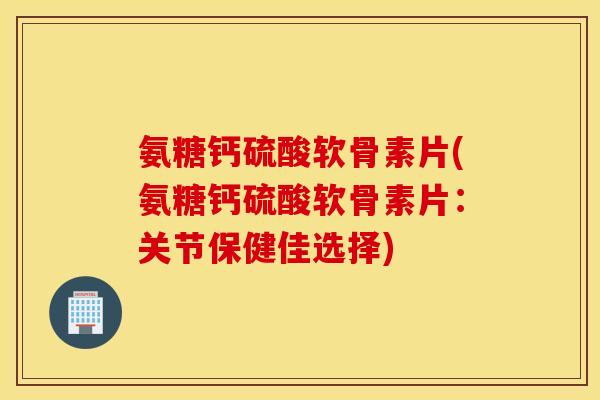 氨糖钙硫酸软骨素片(氨糖钙硫酸软骨素片：关节保健佳选择)