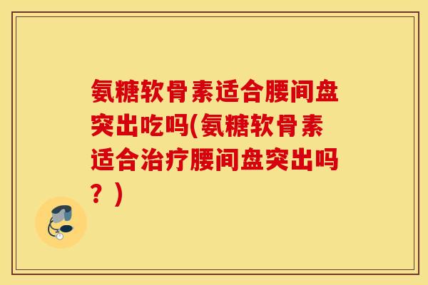 氨糖软骨素适合腰间盘突出吃吗(氨糖软骨素适合治疗腰间盘突出吗？)