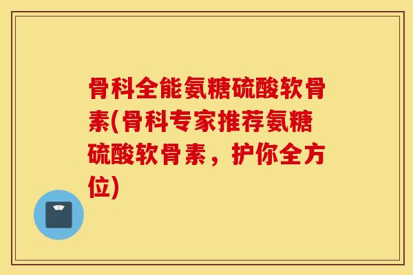 骨科全能氨糖硫酸软骨素(骨科专家推荐氨糖硫酸软骨素，护你全方位)