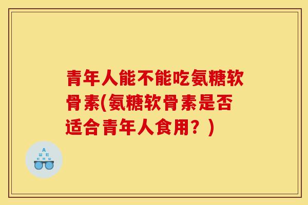 青年人能不能吃氨糖软骨素(氨糖软骨素是否适合青年人食用？)